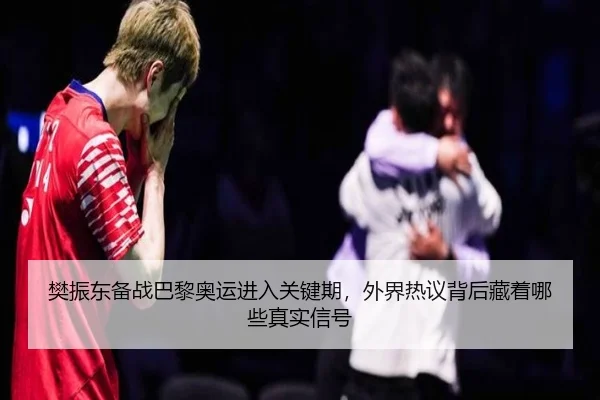 樊振东备战巴黎奥运进入关键期，外界热议背后藏着哪些真实信号
