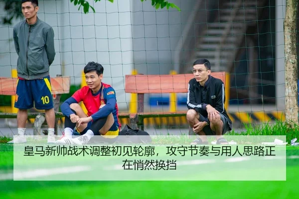 皇马新帅战术调整初见轮廓，攻守节奏与用人思路正在悄然换挡