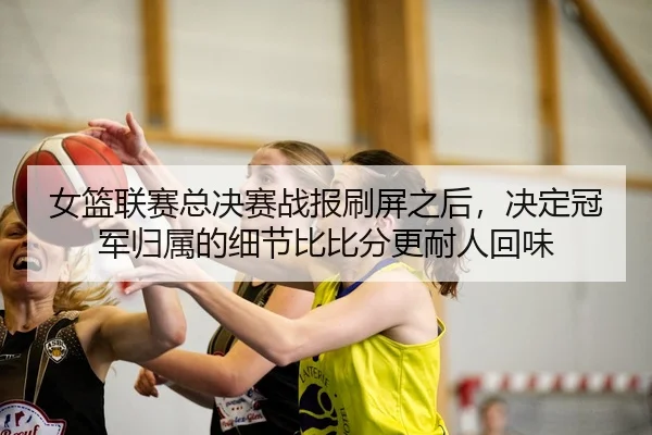 女篮联赛总决赛战报刷屏之后，决定冠军归属的细节比比分更耐人回味